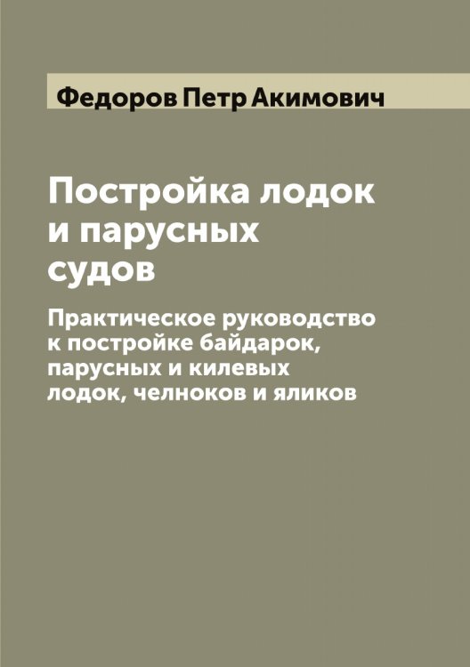 Обложка книги «Постройка лодок и парусных судов: Практическое руководство к постройке байдарок, парусных и килевых лодок, челноков и яликов» — Федоров Петр Акимович, ISBN 9785519788090