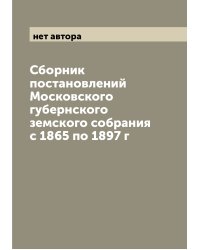 Сборник постановлений Московского губернского земского собрания с 1865 по 1897 г