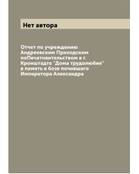 Отчет по учреждению Андреевским Приходским поПечатняительством в г. Кронштадте "Дома трудолюбия" в память в бозе почившаго Императора Александра