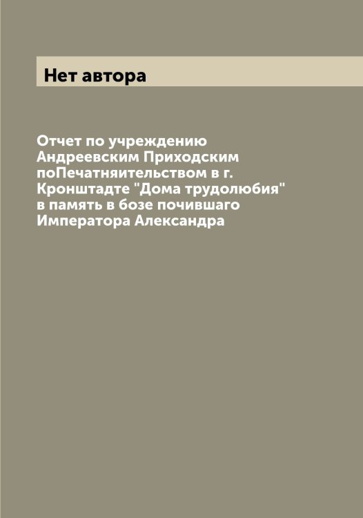 Обложка книги «Отчет по учреждению Андреевским Приходским поПечатняительством в г. Кронштадте "Дома трудолюбия" в память в бозе почившаго Императора Александра» — Нет автора, ISBN 9785519912204