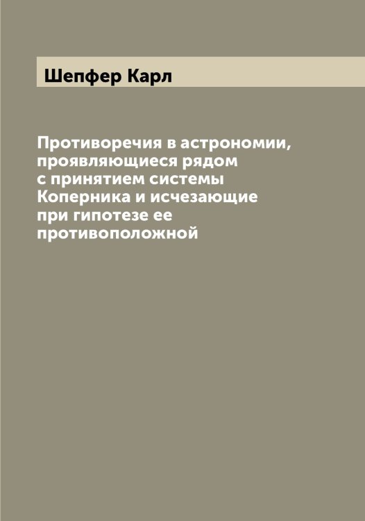 Обложка книги «Противоречия в астрономии, проявляющиеся рядом с принятием системы Коперника и исчезающие при гипотезе ее противоположной» — Шепфер Карл, ISBN 9785521310005
