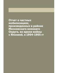 Отчет о частных мобилизациях, произведенных в районе Московскаго военнаго Округа, во время войны с Японией, в 1904-1905 гг