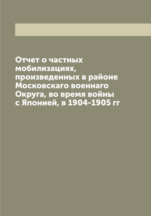Отчет о частных мобилизациях, произведенных в районе Московскаго военнаго Округа, во время войны с Японией, в 1904-1905 гг Обложка книги «Отчет о частных мобилизациях, произведенных в районе Московскаго военнаго Округа, во время войны с Японией, в 1904-1905 гг» — нет автора, ISBN 9785519977005