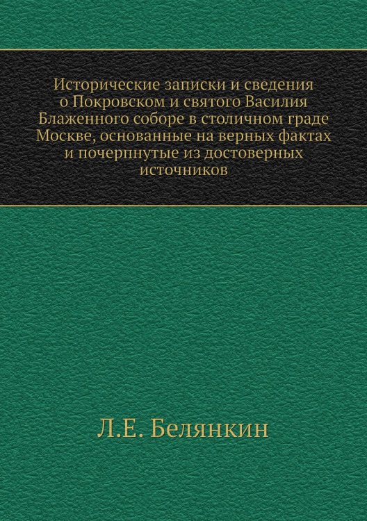 Исторические записки и сведения о Покровском и святого Василия Блаженного соборе в столичном граде Москве, основанные на верных фактах и почерпнутые из достоверных источников