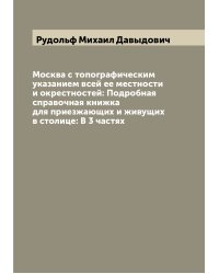 Москва с топографическим указанием всей ее местности и окрестностей: Подробная справочная книжка для приезжающих и живущих в столице: В 3 частях