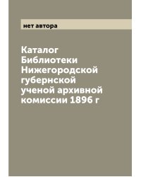 Каталог Библиотеки Нижегородской губернской ученой архивной комиссии 1896 г