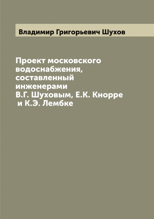 Обложка книги «Проект московского водоснабжения, составленный инженерами В.Г. Шуховым, Е.К. Кнорре и К.Э. Лембке» — Владимир Григорьевич Шухов, ISBN 9785521387847