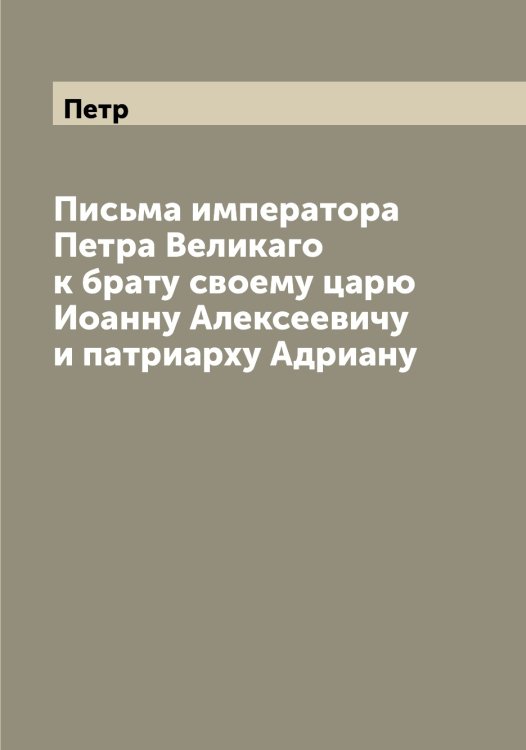 Обложка книги «Письма императора а Великаго к брату своему царю Иоанну Алексеевичу и патриарху Адриану» — Петр, ISBN 9785521279913