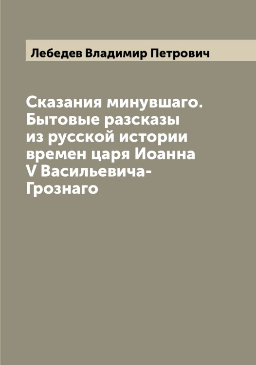 Обложка книги «Сказания минувшаго. Бытовые разсказы из русской истории времен царя Иоанна V Васильевича-Грознаго» — Лебедев Владимир Петрович, ISBN 9785519926669