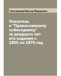 Указатель к "Православному собеседнику" за двадцать лет его издания c 1855 по 1875 год