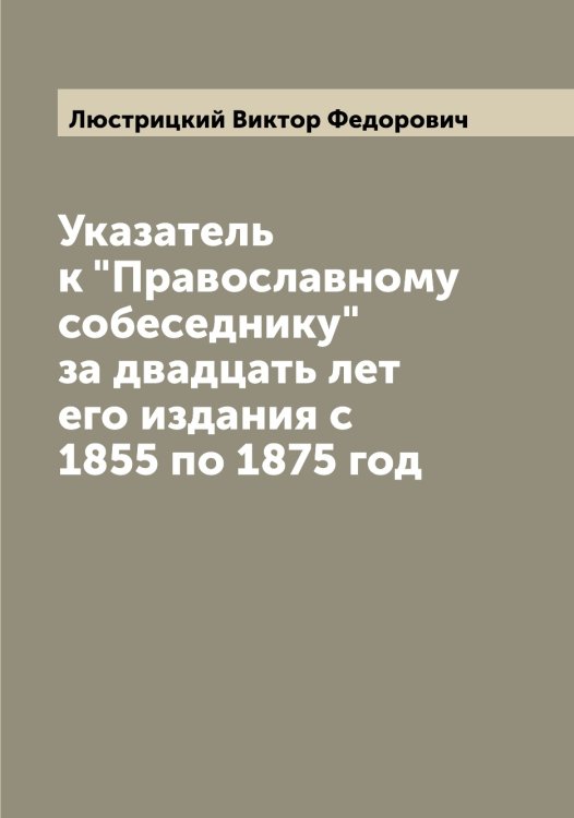 Обложка книги «Указатель к "Православному собеседнику" за двадцать лет его издания c 1855 по 1875 год» — Люстрицкий Виктор Федорович, ISBN 9785519944823