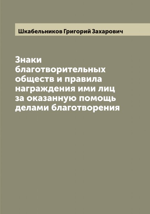 Обложка книги «Знаки благотворительных обществ и правила награждения ими лиц за оказанную помощь делами благотворения» — Шкабельников Григорий Захарович, ISBN 9785521312764