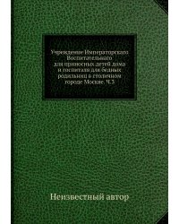 Учреждение Императорскаго Воспитательнаго для приносных детей дома и госпиталя для бедных родильниц в столичном городе Москве. Ч.3