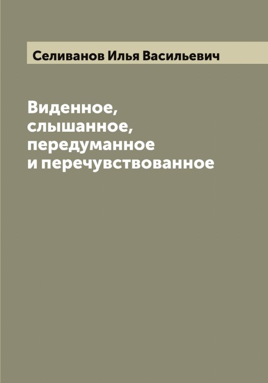 Обложка книги «Виденное, слышанное, передуманное и перечувствованное» — Селиванов Илья Васильевич, ISBN 9785519852012