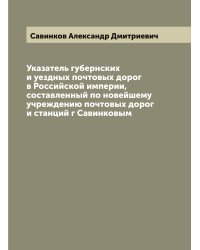 Указатель губернских и уездных почтовых дорог в Российской империи, составленный по новейшему учреждению почтовых дорог и станций г Савинковым