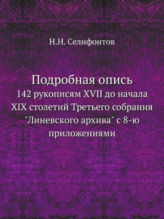 Подробная опись 142 рукописям XVII до начала XIX столетий Третьего собрания "Линевского архива" с 8-ю приложениями Подробная опись 142 рукописям XVII до начала XIX столетий Третьего собрания "Линевского архива" с 8-ю приложениями
