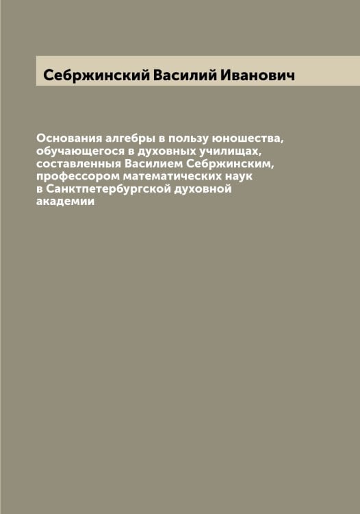 Обложка книги «Основания алгебры в пользу юношества, обучающегося в духовных училищах, составленныя Василием Себржинским, профессором математических наук в Санктпетербургской духовной академии» — Себржинский Василий Иванович, ISBN 9785519850896