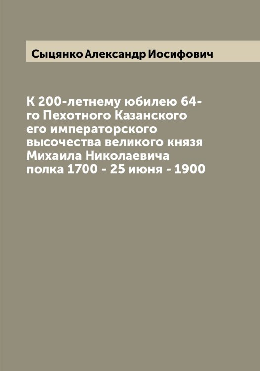 Обложка книги «К 200-летнему юбилею 64-го Пехотного Казанского его императорского высочества великого князя Михаила Николаевича полка 1700 - 25 июня - 1900» — Сыцянко Александр Иосифович, ISBN 9785519760980