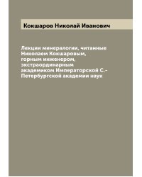 Лекции минералогии, читанные Николаем Кокшаровым, горным инженером, экстраординарным академиком Императорской С.-Петербургской академии наук