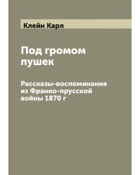 Под громом пушек. Рассказы-воспоминания из Франко-прусской войны 1870 г