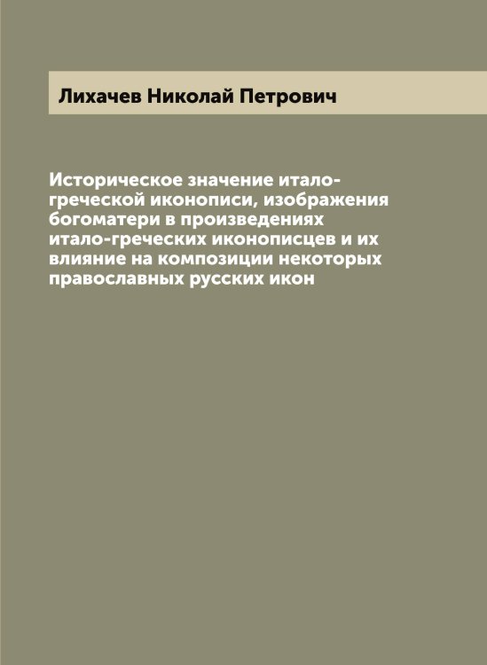 Обложка книги «Историческое значение итало-греческой иконописи, изображения богоматери в произведениях итало-греческих иконописцев и их влияние на композиции некоторых православных русских икон» — Лихачев Николай Петрович, ISBN 9785519936521