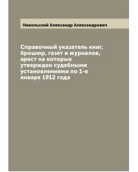 Справочный указатель книг, брошюр, газет и журналов, арест на которые утвержден судебными установлениями по 1-е января 1912 года