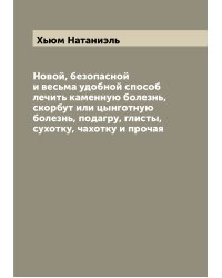 Новой, безопасной и весьма удобной способ лечить каменную болезнь, скорбут или цынготную болезнь, подагру, глисты, сухотку, чахотку и прочая