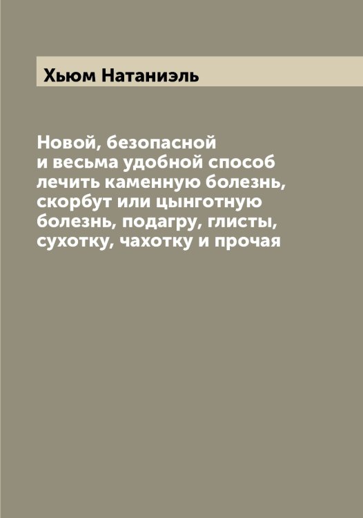 Обложка книги «Новой, безопасной и весьма удобной способ лечить каменную болезнь, скорбут или цынготную болезнь, подагру, глисты, сухотку, чахотку и прочая» — Хьюм Натаниэль, ISBN 9785521294114