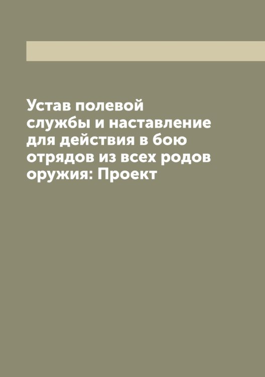 Обложка книги «Устав полевой службы и наставление для действия в бою отрядов из всех родов оружия: Проект» — Нет автора, ISBN 9785519816458