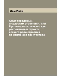 Опыт городовым и сельским строениям, или Руководство к знанию, как располагать и строить всякаго рода строения по неимению архитектора