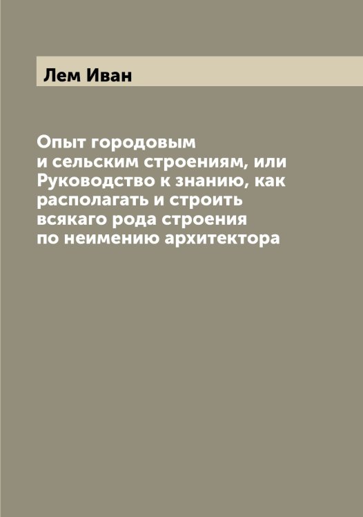 Обложка книги «Опыт городовым и сельским строениям, или Руководство к знанию, как располагать и строить всякаго рода строения по неимению архитектора» — Лем Иван, ISBN 9785519930147