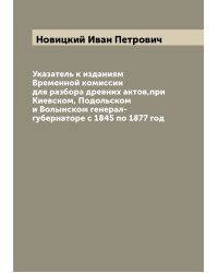 Указатель к изданиям Временной комиссии для разбора древних актов,при Киевском, Подольском и Волынском генерал-губернаторе с 1845 по 1877 год