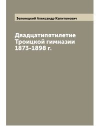 Двадцатипятилетие Троицкой гимназии 1873-1898 г.