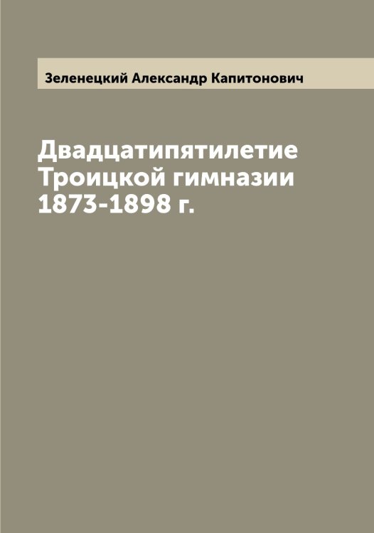 Обложка книги «Двадцатипятилетие Троицкой гимназии 1873-1898 г.» — Зеленецкий Александр Капитонович, ISBN 9785519859769