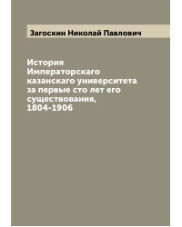 История Императорскаго казанскаго университета за первые сто лет его существования, 1804-1906