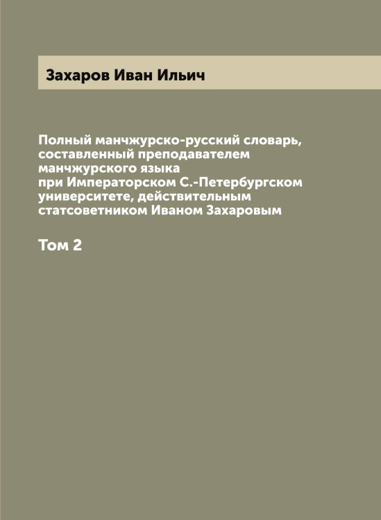 Обложка книги «Полный манчжурско-русский словарь, составленный преподавателем манчжурского языка при Императорском С.-Петербургском университете, действительным статсоветником Иваном Захаровым» — Захаров Иван Ильич, ISBN 9785885427357