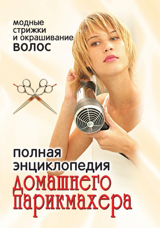 Полная энциклопедия домашнего парикмахера: модные стрижки и окрашивание волос