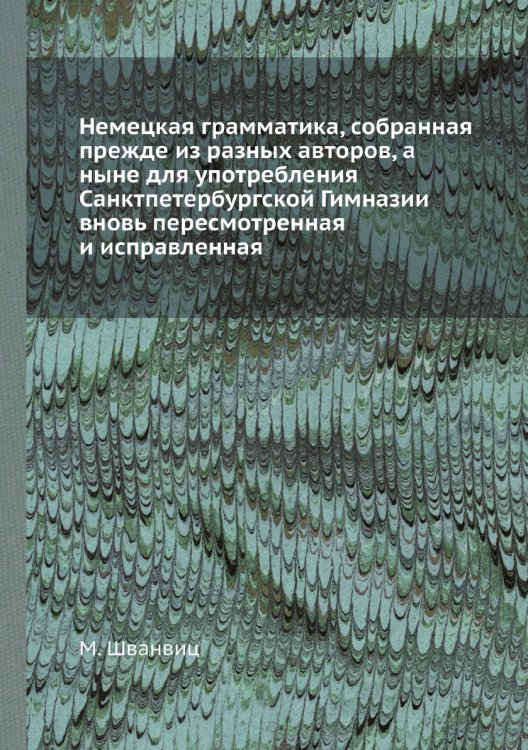 Немецкая грамматика, собранная прежде из разных авторов, а ныне для употребления Санктпетербургской Гимназии вновь пересмотренная и исправленная