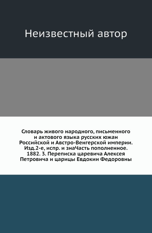 Словарь живого народного, письменного и актового языка русских южан Российской и Австро-Венгерской империи. Изд.2-е, испр. и знаЧасть пополненное. 1882. 3. Переписка царевича Алексея Петровича и царицы Евдокии Федоровны
