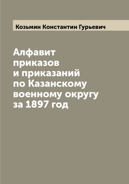 Обложка книги «Алфавит приказов и приказаний по Казанскому военному округу за 1897 год» — Козьмин Константин Гурьевич, ISBN 9785519897372