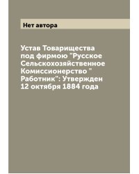 Устав Товарищества под фирмою "Русское Сельскохозяйственное Комиссионерство "Работник": Утвержден 12 октября 1884 года