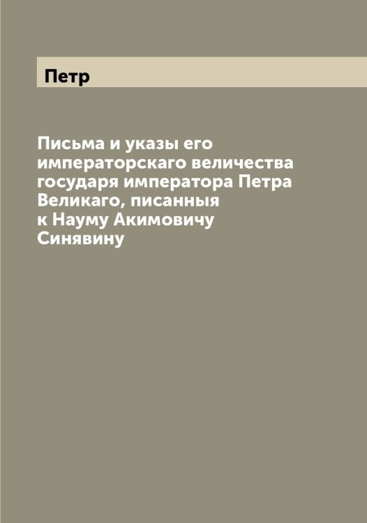 Обложка книги «Письма и указы его императорскаго величества государя императора а Великаго, писанныя к Науму Акимовичу Синявину» — Петр, ISBN 9785521279906