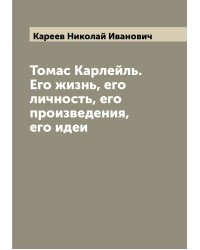 Томас Карлейль. Его жизнь, его личность, его произведения, его идеи
