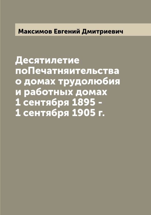 Обложка книги «Десятилетие поПечатняительства о домах трудолюбия и работных домах 1 сентября 1895 - 1 сентября 1905 г.» — Максимов Евгений Дмитриевич, ISBN 9785519948975