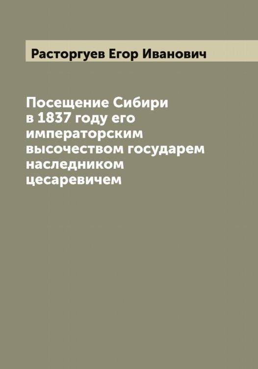 Обложка книги «Посещение Сибири в 1837 году его императорским высочеством государем наследником цесаревичем» — Расторгуев Егор Иванович, ISBN 9785519803496