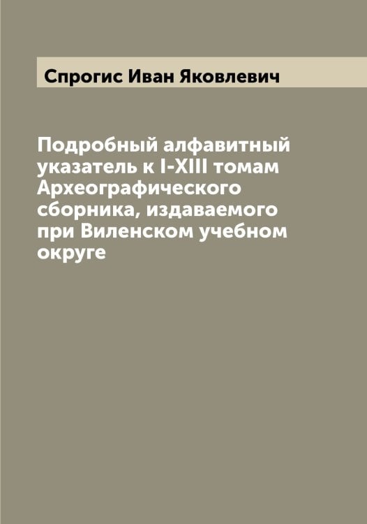 Обложка книги «Подробный алфавитный указатель к I-XIII томам Археографического сборника, издаваемого при Виленском учебном округе» — Спрогис Иван Яковлевич, ISBN 9785519751285
