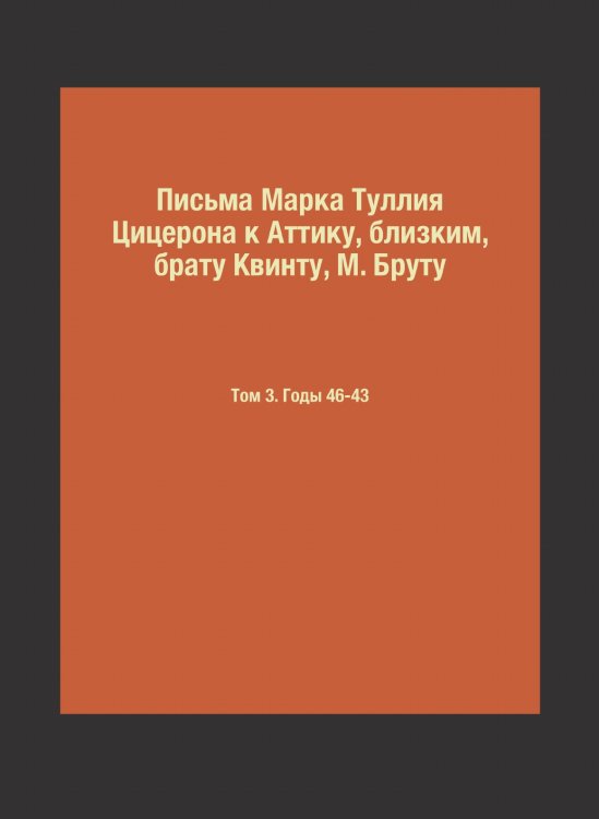 Письма Марка Туллия Цицерона к Аттику, близким, брату Квинту, М. Бруту Письма Марка Туллия Цицерона к Аттику, близким, брату Квинту, М. Бруту