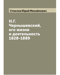 Н.Г. Чернышевский, его жизни и деятельность 1828-1889