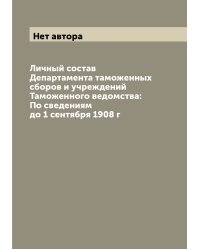 Личный состав Департамента таможенных сборов и учреждений Таможенного ведомства: По сведениям до 1 сентября 1908 г