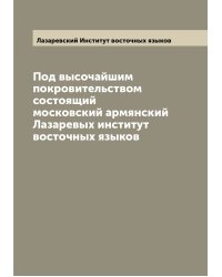 Под высочайшим покровительством состоящий московский армянский Лазаревых институт восточных языков